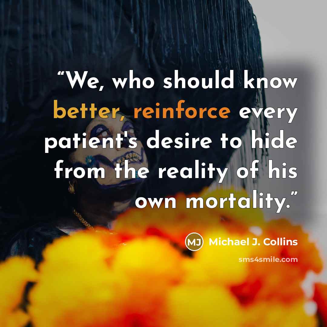 “We, who should know better, reinforce every patient's desire to hide from the reality of his own mortality.” quote by Michael J. Collins
