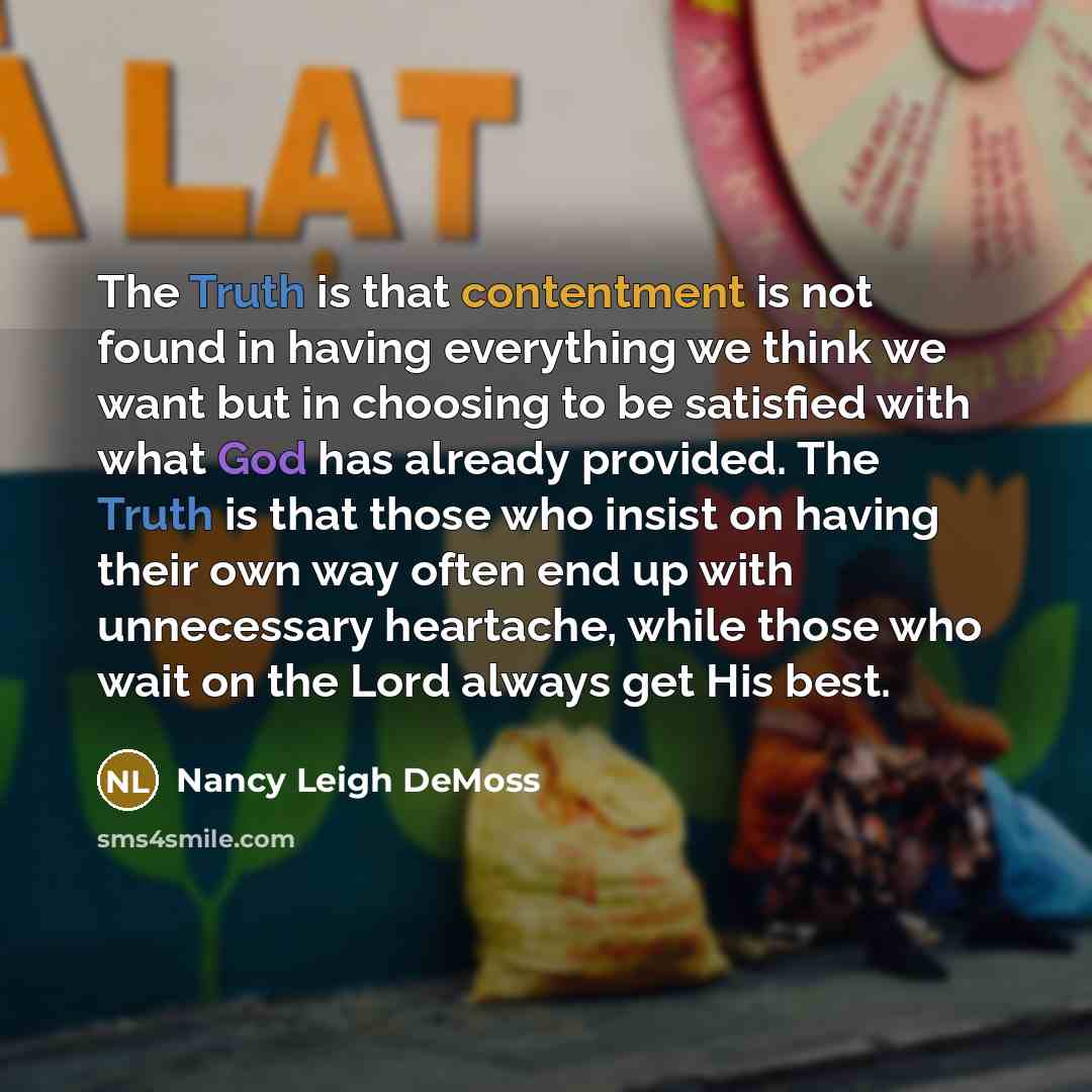 “The Truth is that contentment is not found in having everything we think we want but in choosing to be satisfied with what God has already provided. The Truth is that those who insist on having their own way often end up with unnecessary heartache, while those who wait on the Lord always get His…” quote by Nancy Leigh DeMoss