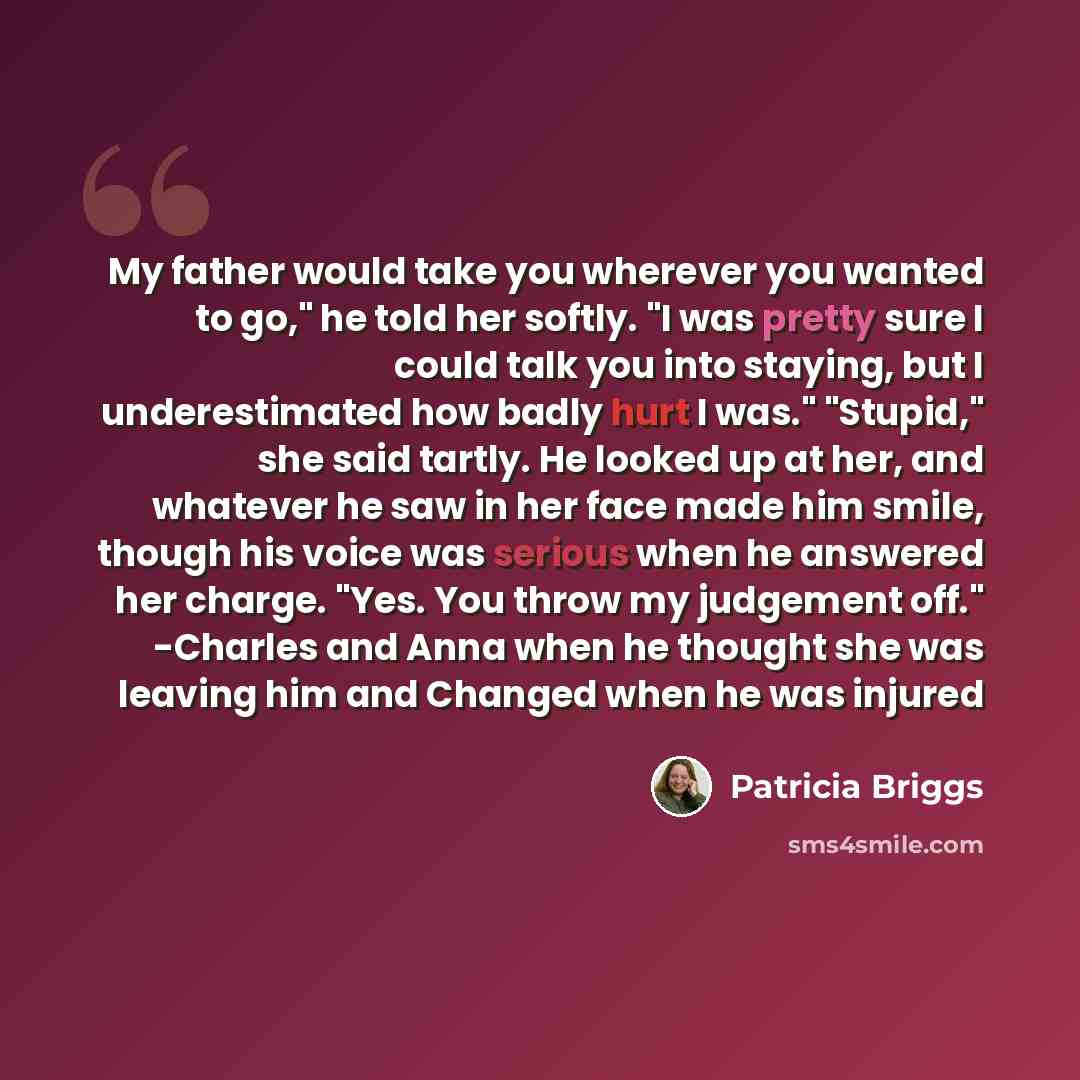 “My father would take you wherever you wanted to go," he told her softly. "I was pretty sure I could talk you into staying, but I underestimated how badly hurt I was." "Stupid," she said tartly. He looked up at her, and whatever he saw in her face made him smile, though his voice was serious when…” quote by Patricia Briggs