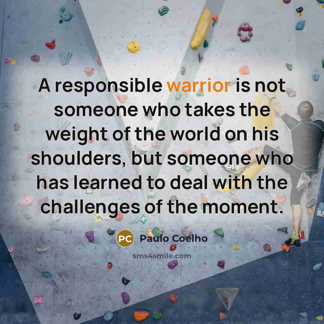 “A responsible warrior is not someone who takes the weight of the world on his shoulders, but someone who has learned to deal with the challenges of the moment.” quote by Paulo Coelho