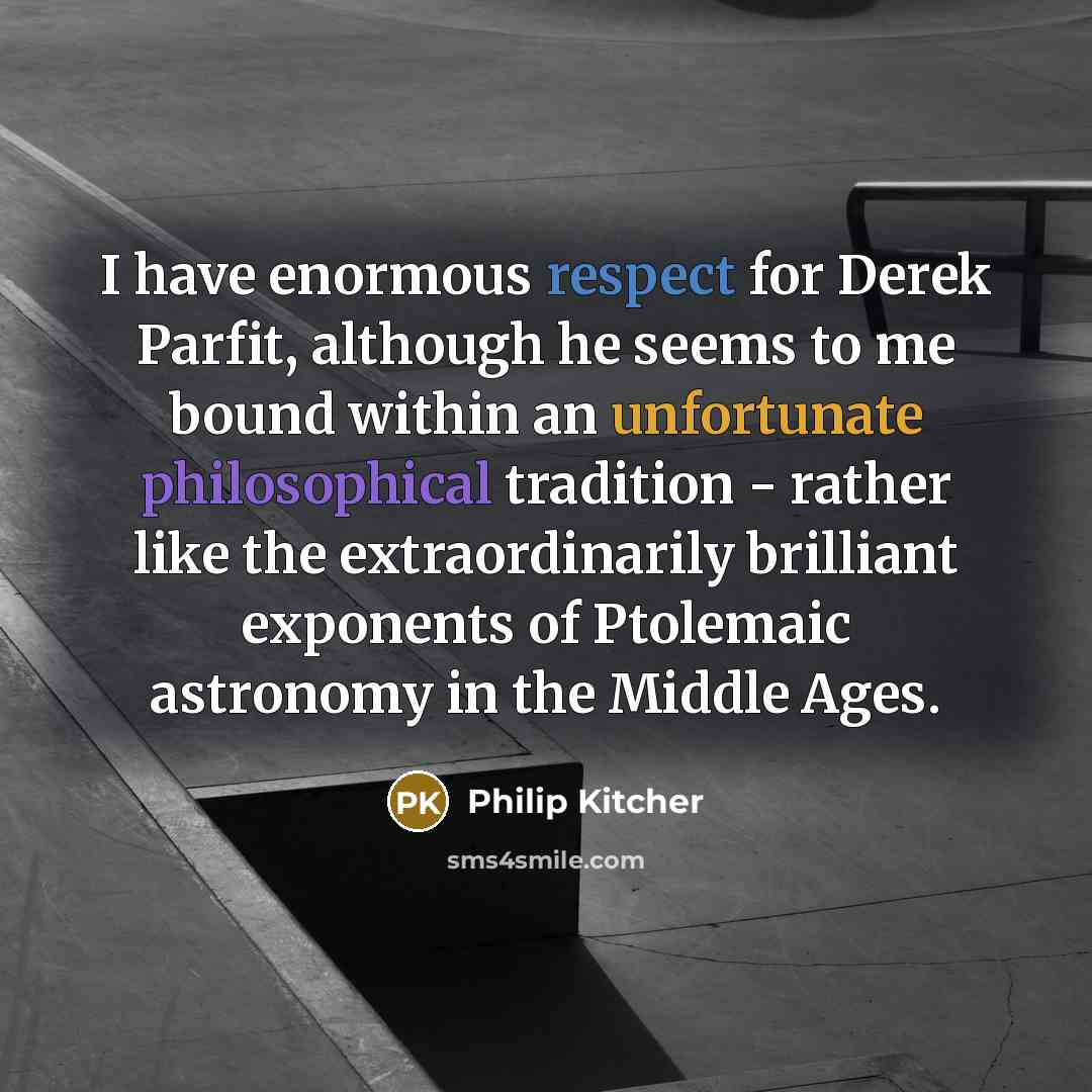 “I have enormous respect for Derek Parfit, although he seems to me bound within an unfortunate philosophical tradition - rather like the extraordinarily brilliant exponents of Ptolemaic astronomy in the Middle Ages.” quote by Philip Kitcher