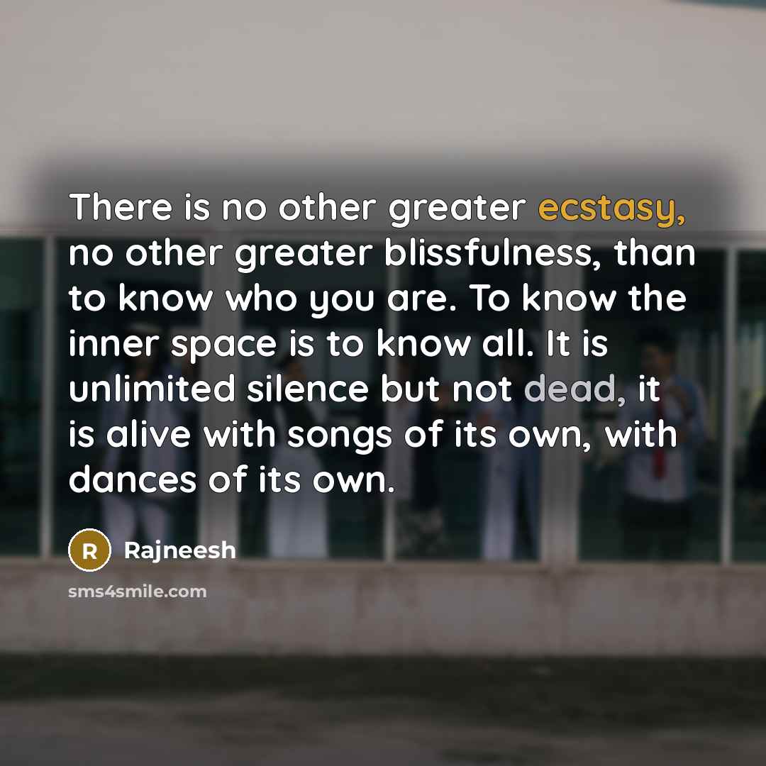 “There is no other greater ecstasy, no other greater blissfulness, than to know who you are. To know the inner space is to know all. It is unlimited silence but not dead, it is alive with songs of its own, with dances of its own.” quote by Rajneesh