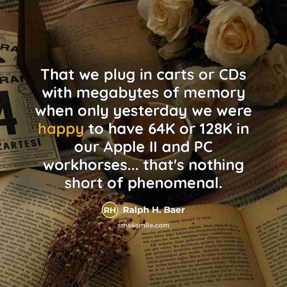 “That we plug in carts or CDs with megabytes of memory when only yesterday we were happy to have 64K or 128K in our Apple II and PC workhorses... that's nothing short of phenomenal.” quote by Ralph H. Baer
