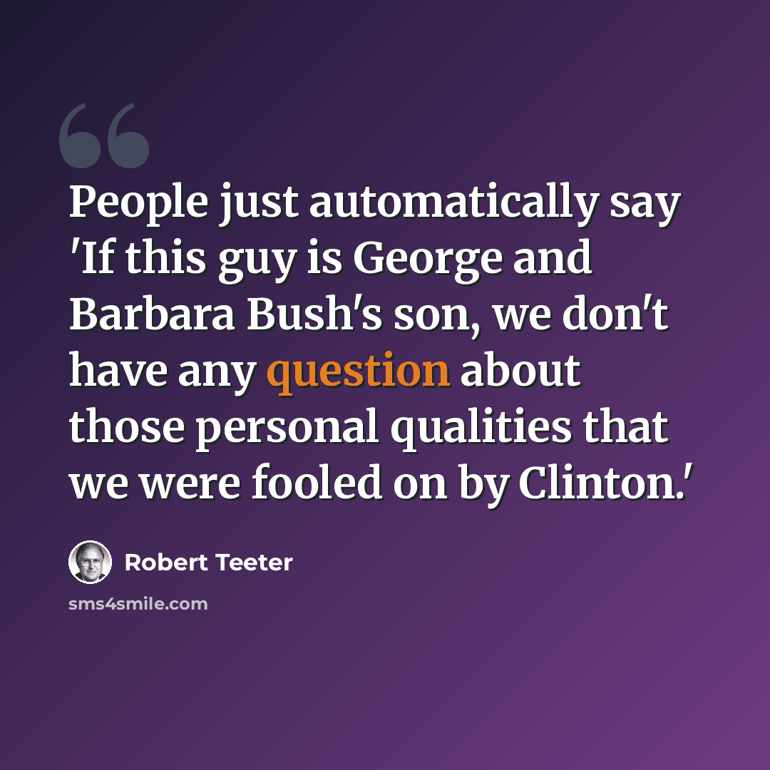 “People just automatically say 'If this guy is George and Barbara Bush's son, we don't have any question about those personal qualities that we were fooled on by Clinton.'” quote by Robert Teeter