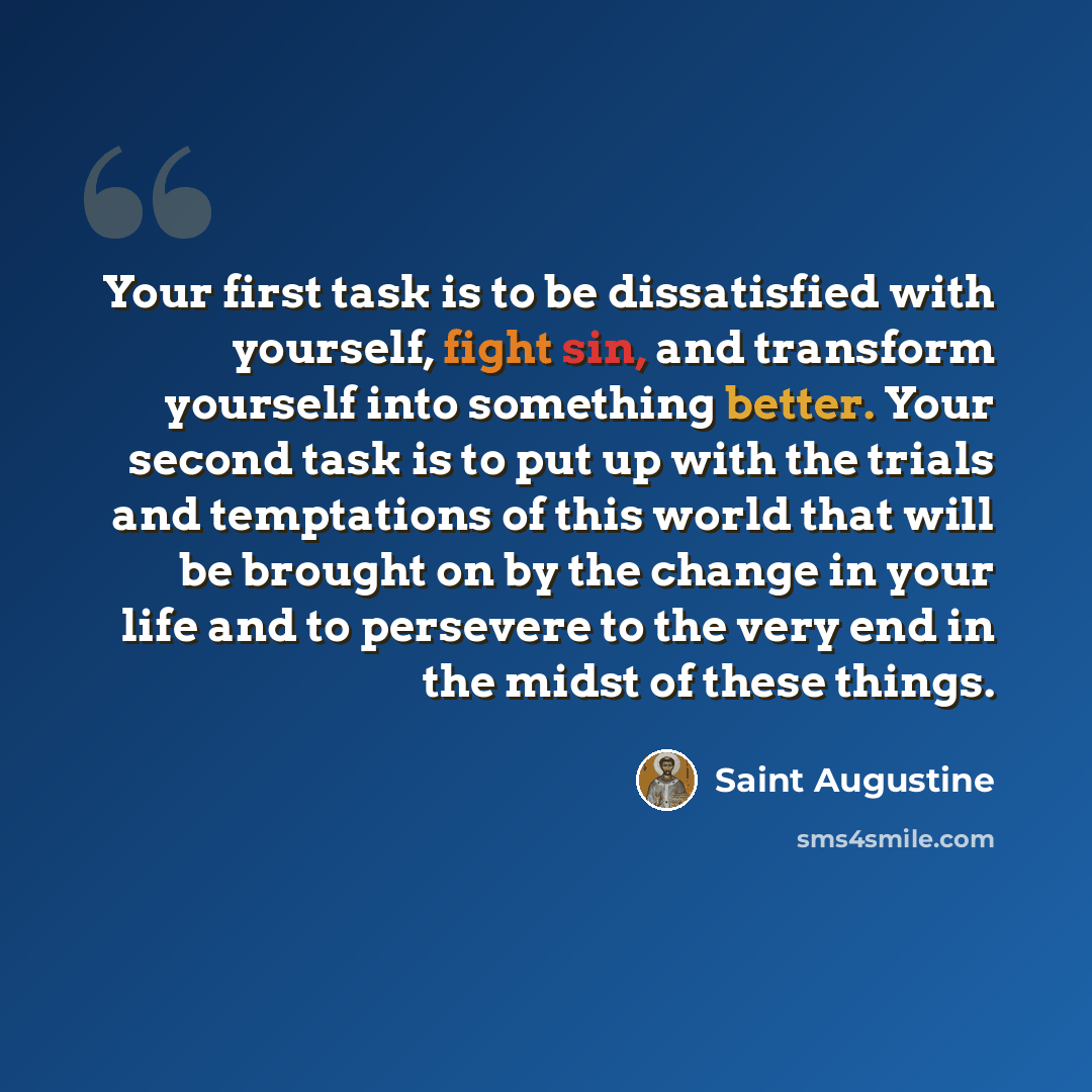 “Your first task is to be dissatisfied with yourself, fight sin, and transform yourself into something better. Your second task is to put up with the trials and temptations of this world that will be brought on by the change in your life and to persevere to the very end in the midst of these things.” quote by Saint Augustine