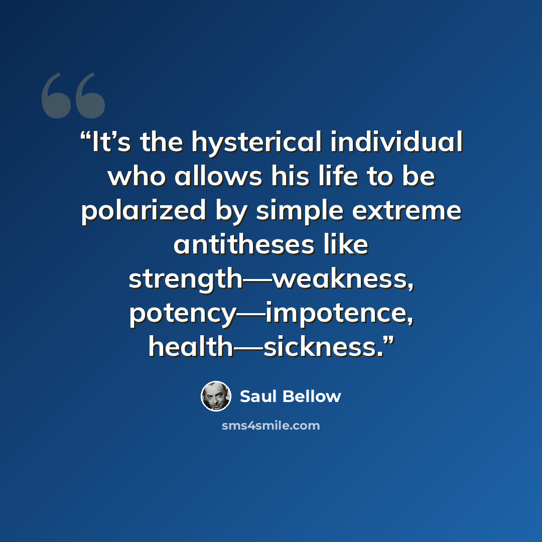 “It’s the hysterical individual who allows his life to be polarized by simple extreme antitheses like strength—weakness, potency—impotence, health—sickness.” quote by Saul Bellow