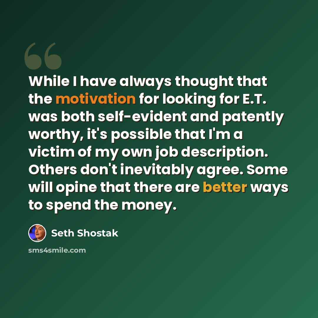 “While I have always thought that the motivation for looking for E.T. was both self-evident and patently worthy, it's possible that I'm a victim of my own job description. Others don't inevitably agree. Some will opine that there are better ways to spend the money.” quote by Seth Shostak