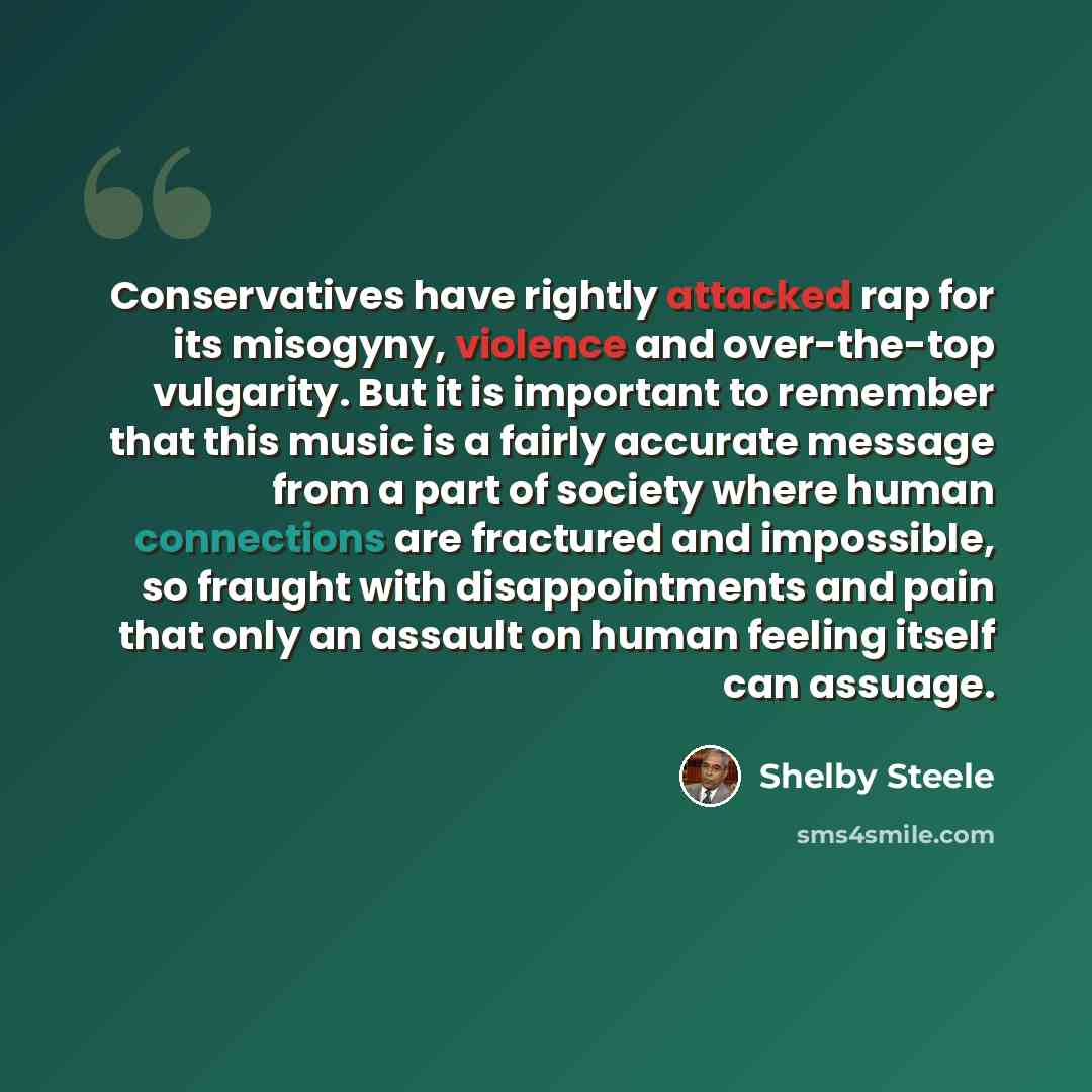 “Conservatives have rightly attacked rap for its misogyny, violence and over-the-top vulgarity. But it is important to remember that this music is a fairly accurate message from a part of society where human connections are fractured and impossible, so fraught with disappointments and pain that…” quote by Shelby Steele