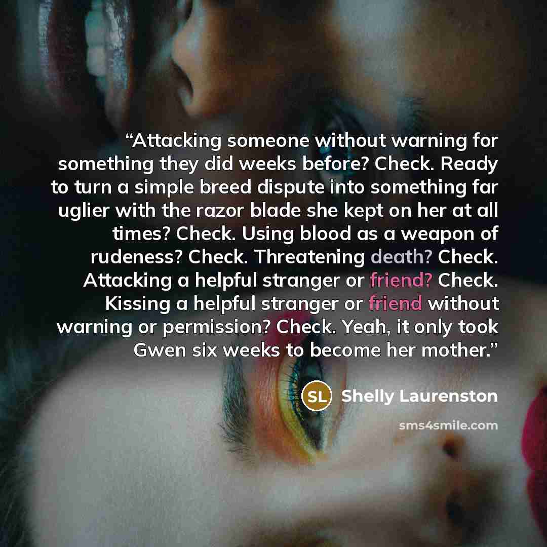 “Attacking someone without warning for something they did weeks before? Check. Ready to turn a simple breed dispute into something far uglier with the razor blade she kept on her at all times? Check. Using blood as a weapon of rudeness? Check. Threatening death? Check. Attacking a helpful stranger…” quote by Shelly Laurenston