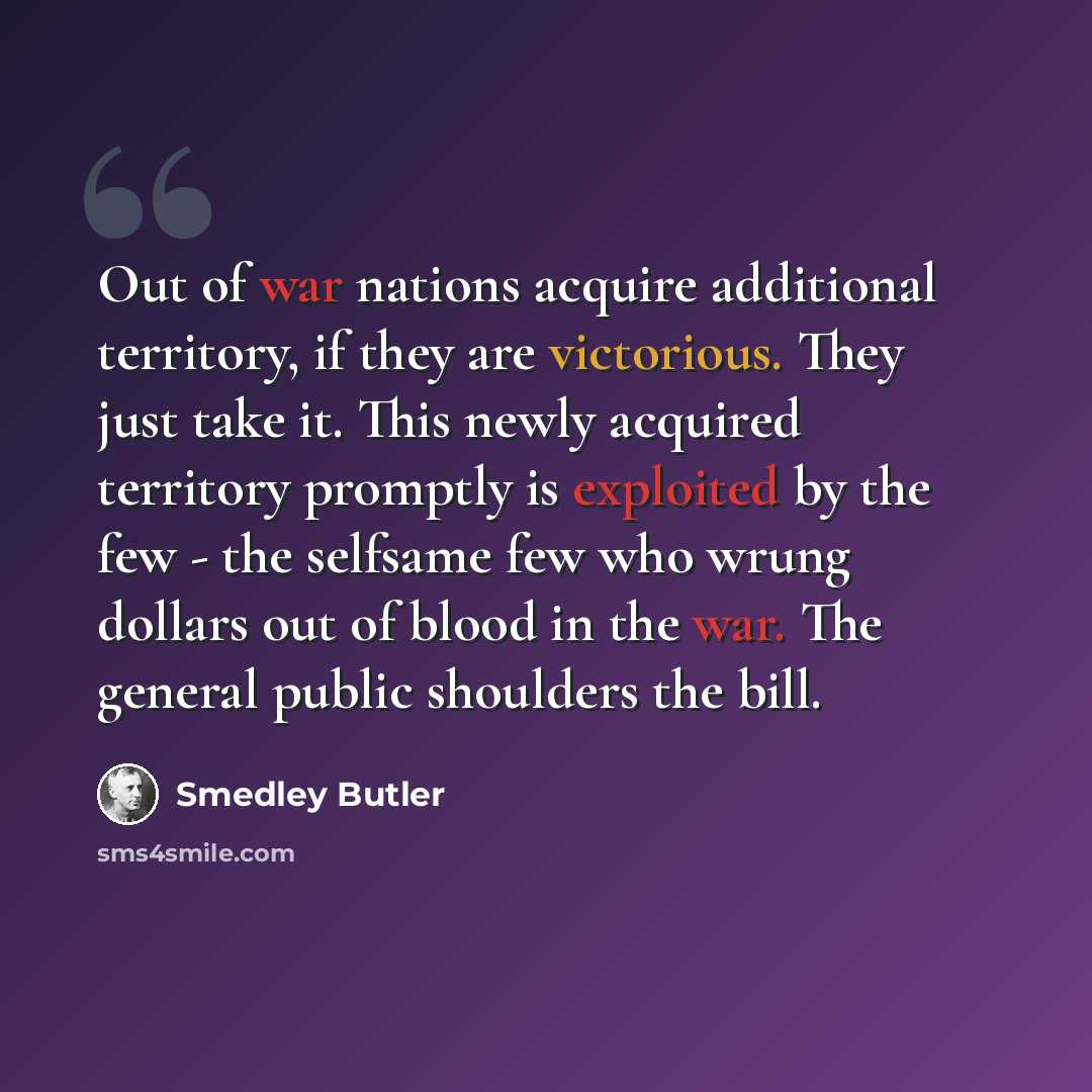 “Out of war nations acquire additional territory, if they are victorious. They just take it. This newly acquired territory promptly is exploited by the few - the selfsame few who wrung dollars out of blood in the war. The general public shoulders the bill.” quote by Smedley Butler