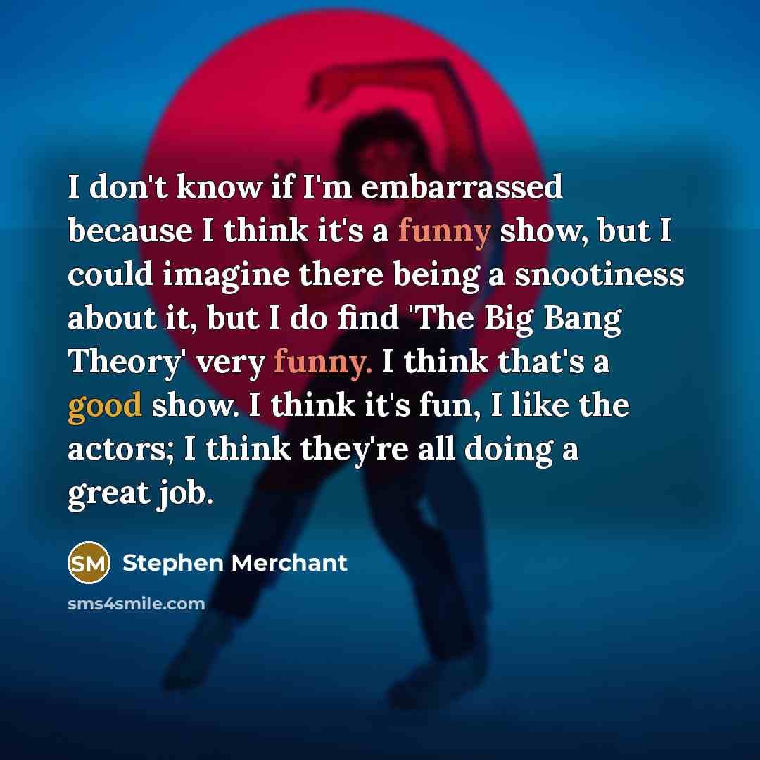“I don't know if I'm embarrassed because I think it's a funny show, but I could imagine there being a snootiness about it, but I do find 'The Big Bang Theory' very funny. I think that's a good show. I think it's fun, I like the actors; I think they're all doing a great job.” quote by Stephen Merchant
