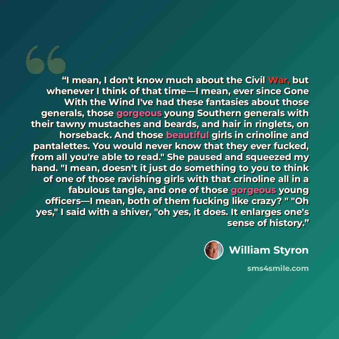 “I mean, I don't know much about the Civil War, but whenever I think of that time—I mean, ever since Gone With the Wind I've had these fantasies about those generals, those gorgeous young Southern generals with their tawny mustaches and beards, and hair in ringlets, on horseback. And those…” quote by William Styron