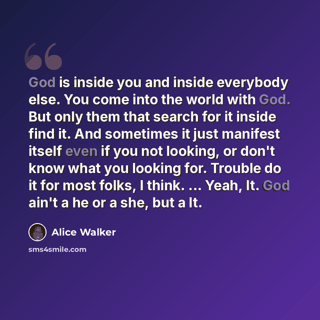 “God is inside you and inside everybody else. You come into the world with God. But only them that search for it inside find it. And sometimes it just manifest itself even if you not looking, or don't know what you looking for. Trouble do it for most folks, I think. ... Yeah, It. God ain't a he or…” quote by Alice Walker