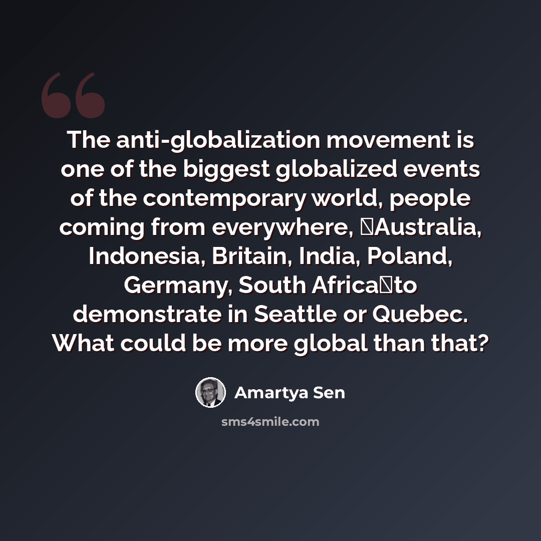 “The anti-globalization movement is one of the biggest globalized events of the contemporary world, people coming from everywhere, Australia, Indonesia, Britain, India, Poland, Germany, South Africato demonstrate in Seattle or Quebec. What could be more global than that?” quote by Amartya Sen