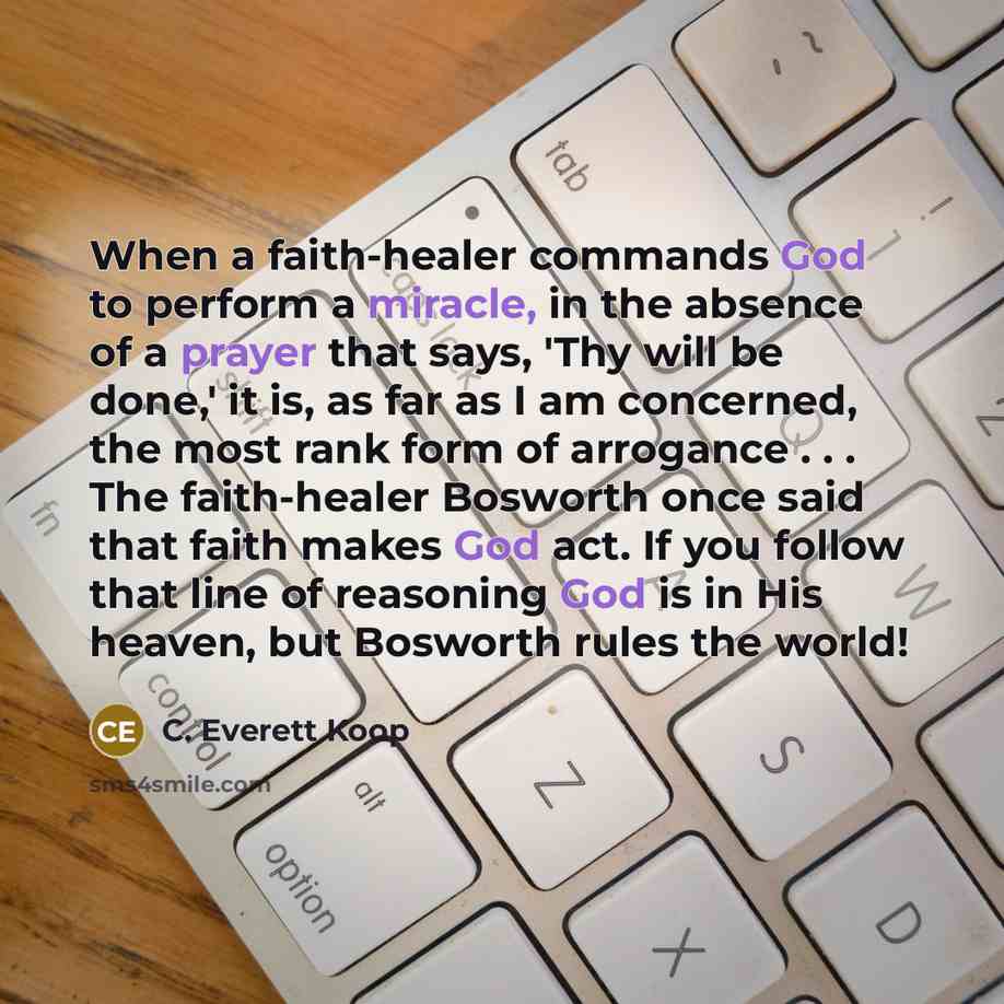 “When a faith-healer commands God to perform a miracle, in the absence of a prayer that says, 'Thy will be done,' it is, as far as I am concerned, the most rank form of arrogance . . . The faith-healer Bosworth once said that faith makes God act. If you follow that line of reasoning God is in His…” quote by C. Everett Koop