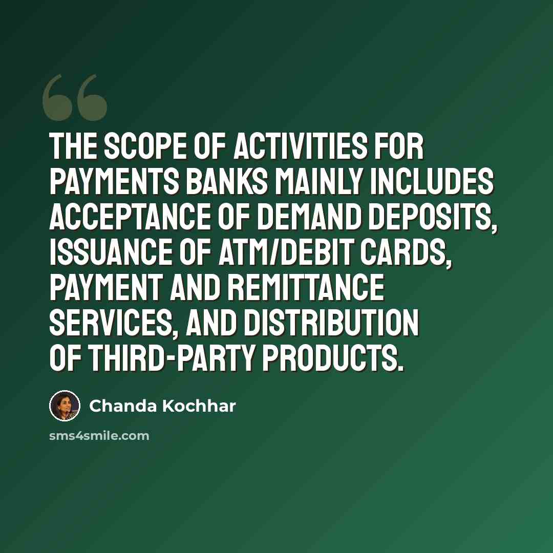 “The scope of activities for payments banks mainly includes acceptance of demand deposits, issuance of ATM/debit cards, payment and remittance services, and distribution of third-party products.” quote by Chanda Kochhar