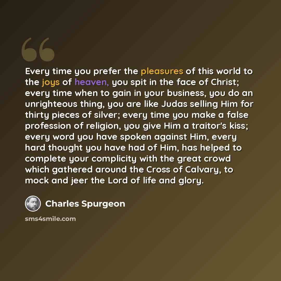 “Every time you prefer the pleasures of this world to the joys of heaven, you spit in the face of Christ; every time when to gain in your business, you do an unrighteous thing, you are like Judas selling Him for thirty pieces of silver; every time you make a false profession of religion, you give…” quote by Charles Spurgeon