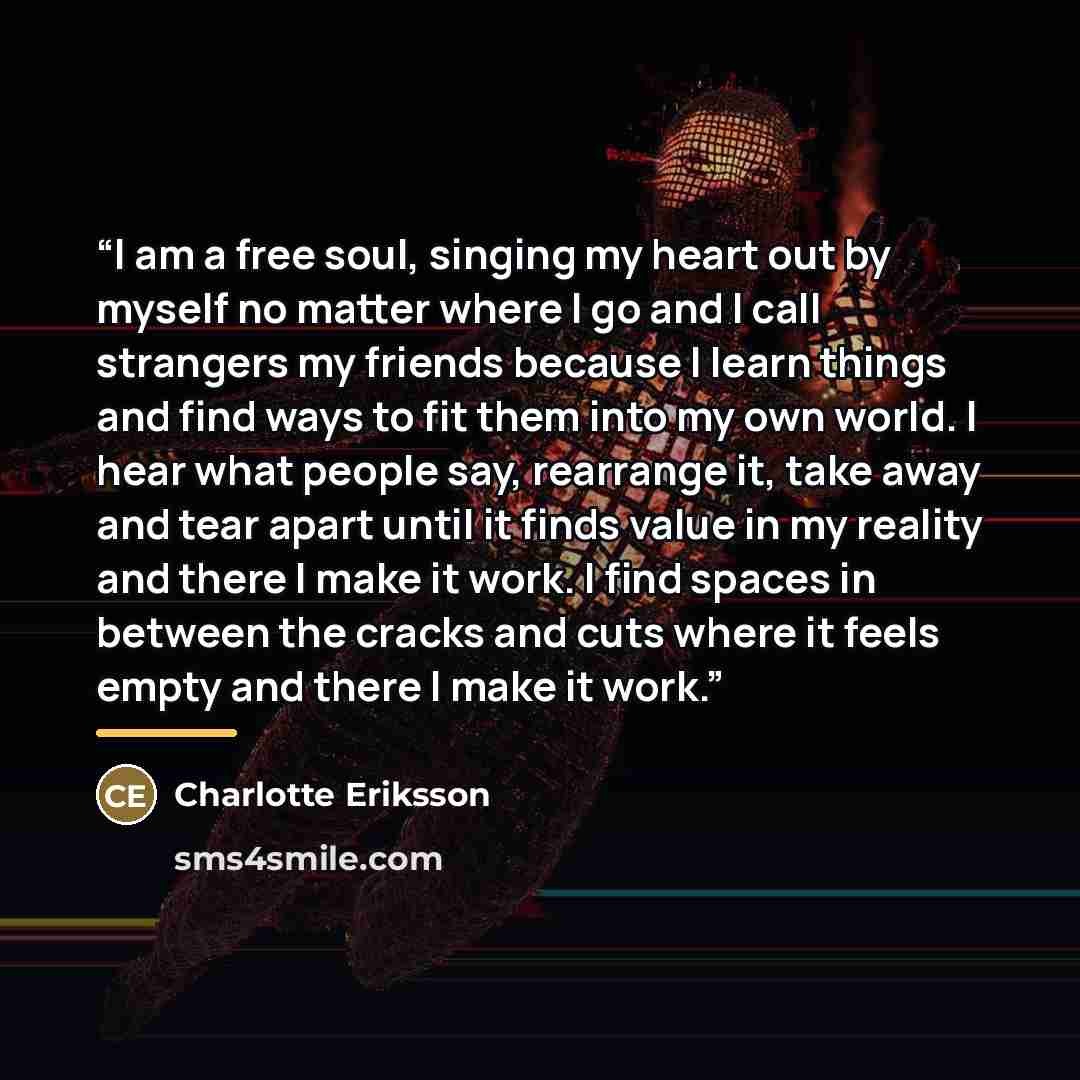 “I am a free soul, singing my heart out by myself no matter where I go and I call strangers my friends because I learn things and find ways to fit them into my own world. I hear what people say, rearrange it, take away and tear apart until it finds value in my reality and there I make it work. I…” quote by Charlotte Eriksson