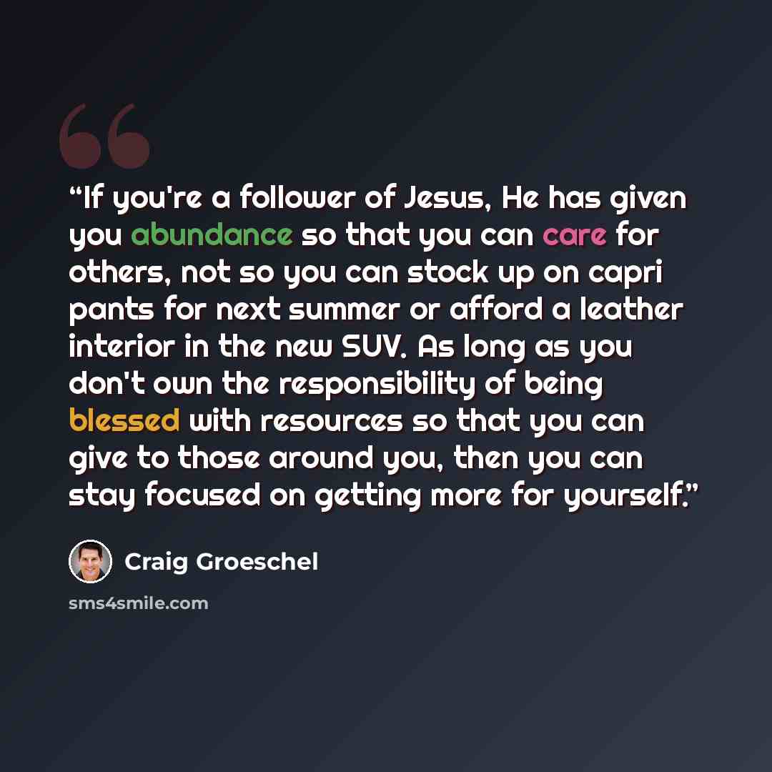 “If you're a follower of Jesus, He has given you abundance so that you can care for others, not so you can stock up on capri pants for next summer or afford a leather interior in the new SUV. As long as you don't own the responsibility of being blessed with resources so that you can give to those…” quote by Craig Groeschel