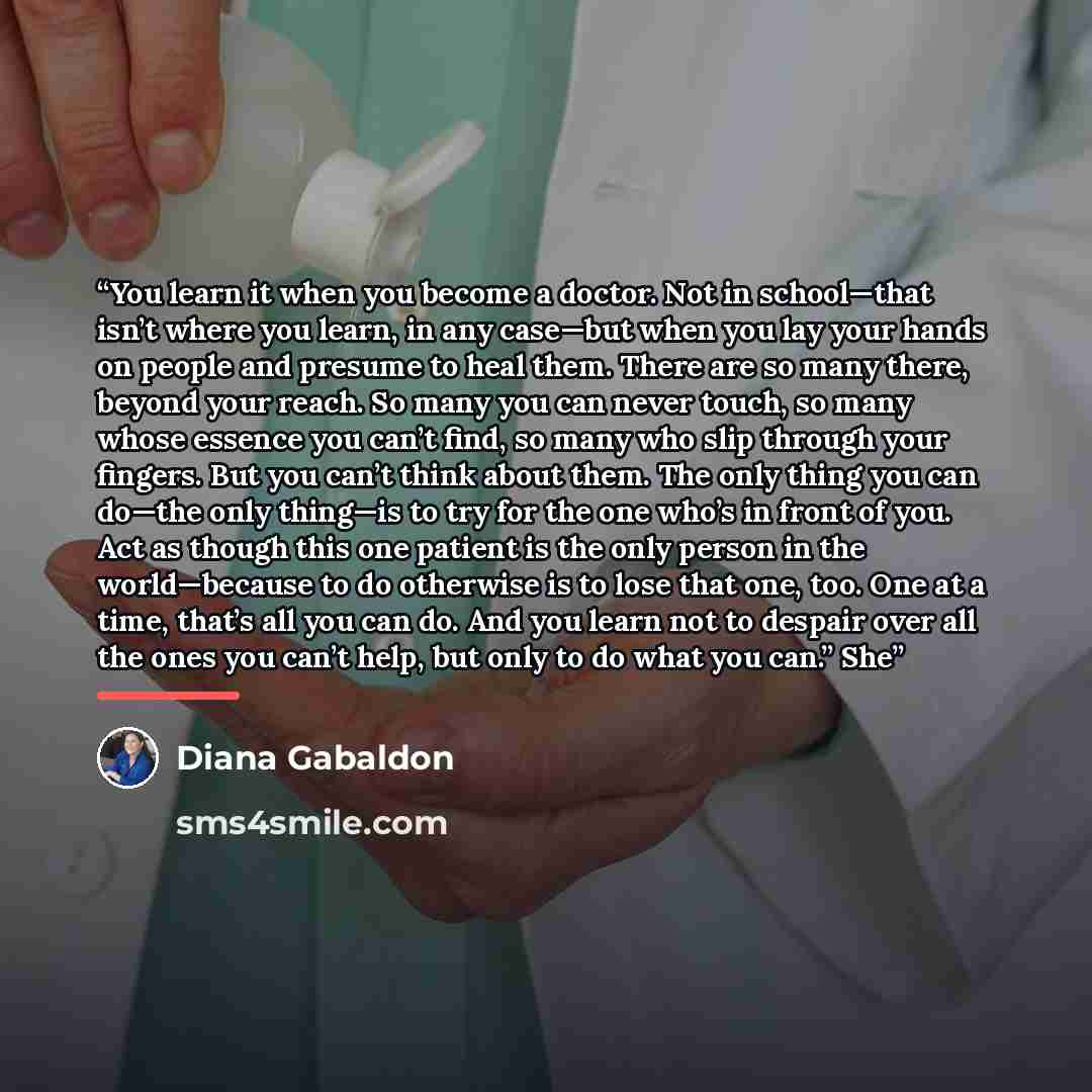 “You learn it when you become a doctor. Not in school—that isn’t where you learn, in any case—but when you lay your hands on people and presume to heal them. There are so many there, beyond your reach. So many you can never touch, so many whose essence you can’t find, so many who slip through your…” quote by Diana Gabaldon
