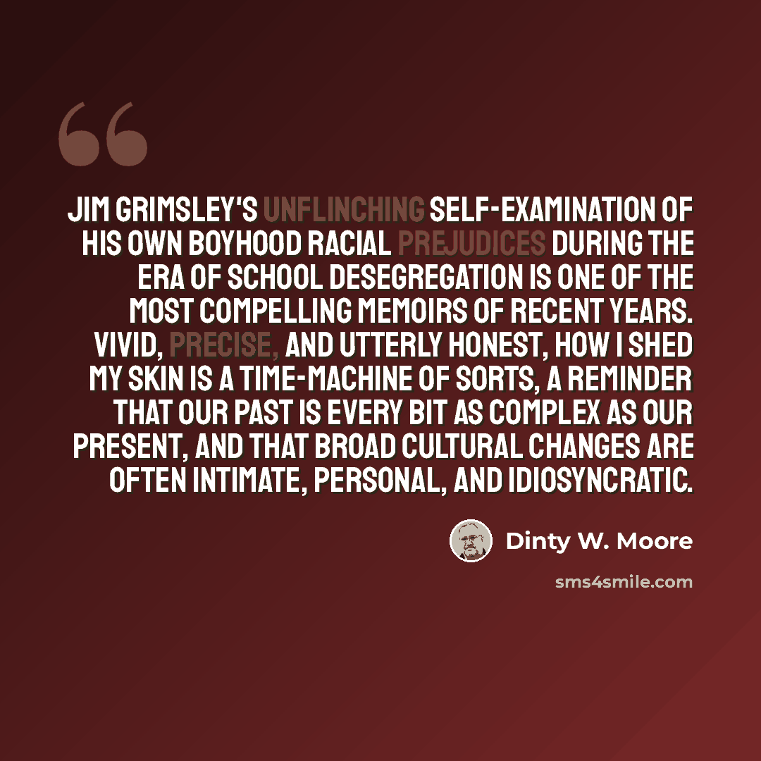 “Jim Grimsley's unflinching self-examination of his own boyhood racial prejudices during the era of school desegregation is one of the most compelling memoirs of recent years. Vivid, precise, and utterly honest, How I Shed My Skin is a time-machine of sorts, a reminder that our past is every bit as…” quote by Dinty W. Moore