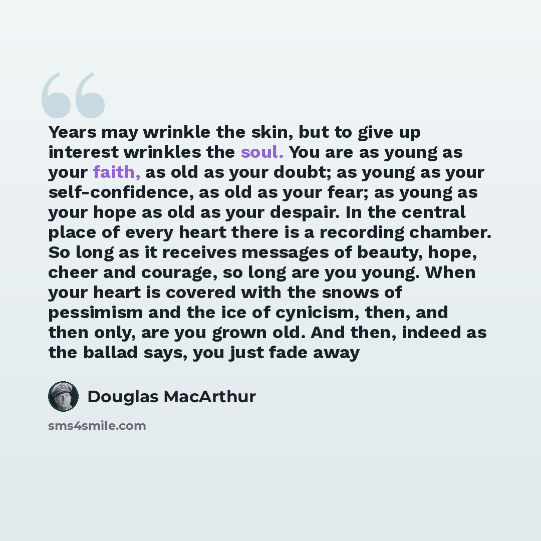 “Years may wrinkle the skin, but to give up interest wrinkles the soul. You are as young as your faith, as old as your doubt; as young as your self-confidence, as old as your fear; as young as your hope as old as your despair. In the central place of every heart there is a recording chamber. So…” quote by Douglas MacArthur