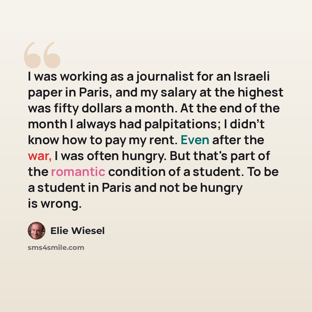 “I was working as a journalist for an Israeli paper in Paris, and my salary at the highest was fifty dollars a month. At the end of the month I always had palpitations; I didn't know how to pay my rent. Even after the war, I was often hungry. But that's part of the romantic condition of a student…” quote by Elie Wiesel