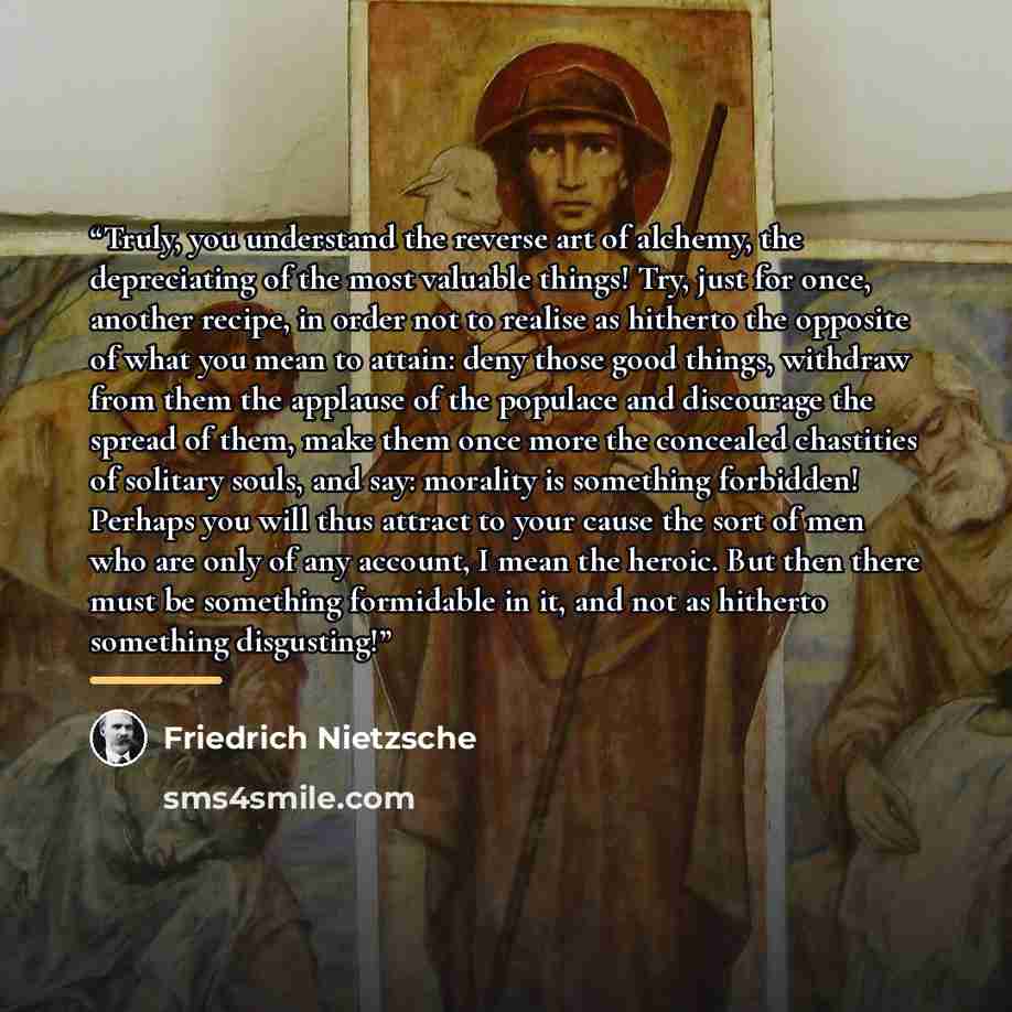 “Truly, you understand the reverse art of alchemy, the depreciating of the most valuable things! Try, just for once, another recipe, in order not to realise as hitherto the opposite of what you mean to attain: deny those good things, withdraw from them the applause of the populace and discourage…” quote by Friedrich Nietzsche