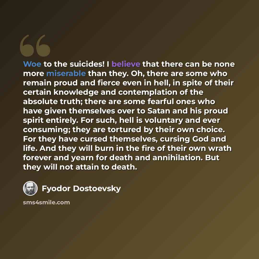“Woe to the suicides! I believe that there can be none more miserable than they. Oh, there are some who remain proud and fierce even in hell, in spite of their certain knowledge and contemplation of the absolute truth; there are some fearful ones who have given themselves over to Satan and his…” quote by Fyodor Dostoevsky