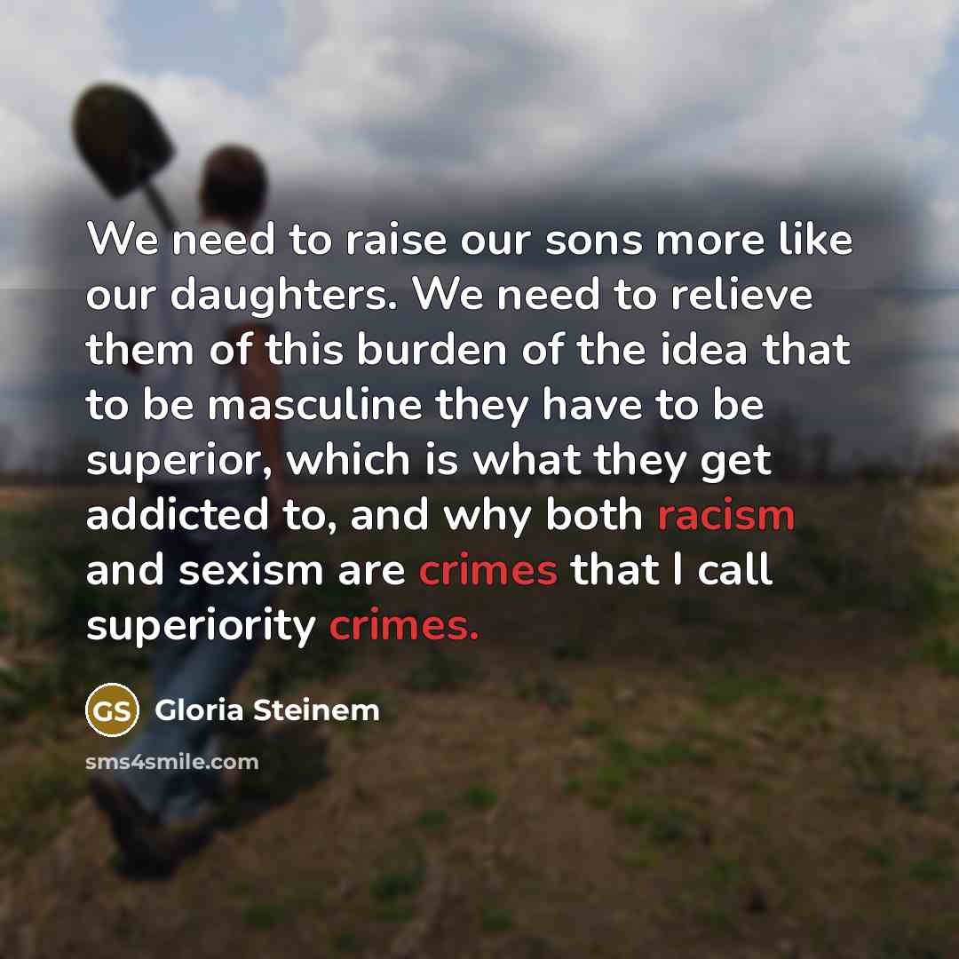“We need to raise our sons more like our daughters. We need to relieve them of this burden of the idea that to be masculine they have to be superior, which is what they get addicted to, and why both racism and sexism are crimes that I call superiority crimes.” quote by Gloria Steinem
