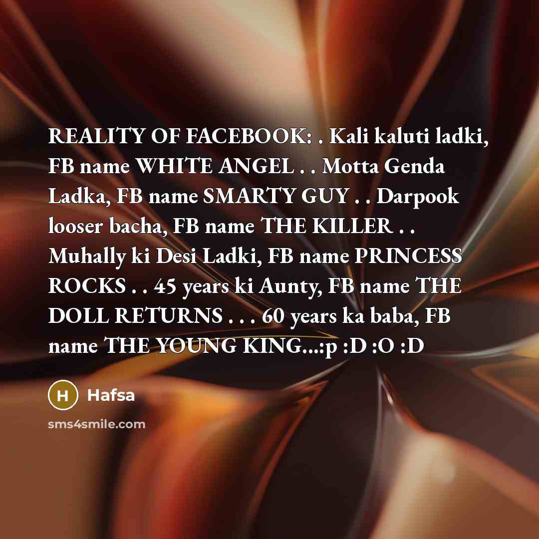 “REALITY OF FACEBOOK: . Kali kaluti ladki, FB name WHITE ANGEL . . Motta Genda Ladka, FB name SMARTY GUY . . Darpook looser bacha, FB name THE KILLER . . Muhally ki Desi Ladki, FB name PRINCESS ROCKS . . 45 years ki Aunty, FB name THE DOLL RETURNS . . . 60 years ka baba, FB name THE YOUNG KING...:p…” quote by Hafsa