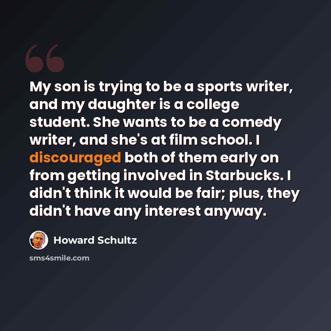 “My son is trying to be a sports writer, and my daughter is a college student. She wants to be a comedy writer, and she's at film school. I discouraged both of them early on from getting involved in Starbucks. I didn't think it would be fair; plus, they didn't have any interest anyway.” quote by Howard Schultz