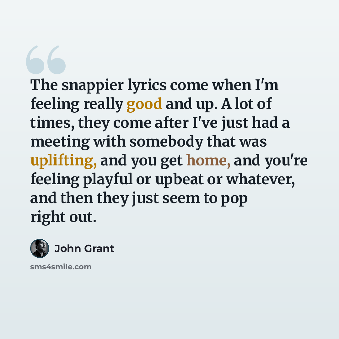 “The snappier lyrics come when I'm feeling really good and up. A lot of times, they come after I've just had a meeting with somebody that was uplifting, and you get home, and you're feeling playful or upbeat or whatever, and then they just seem to pop right out.” quote by John Grant