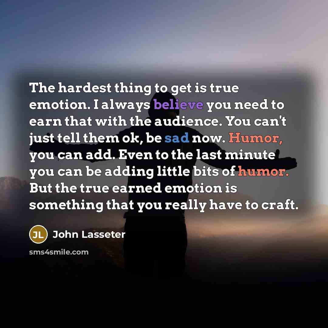 “The hardest thing to get is true emotion. I always believe you need to earn that with the audience. You can't just tell them ok, be sad now. Humor, you can add. Even to the last minute you can be adding little bits of humor. But the true earned emotion is something that you really have to craft.” quote by John Lasseter
