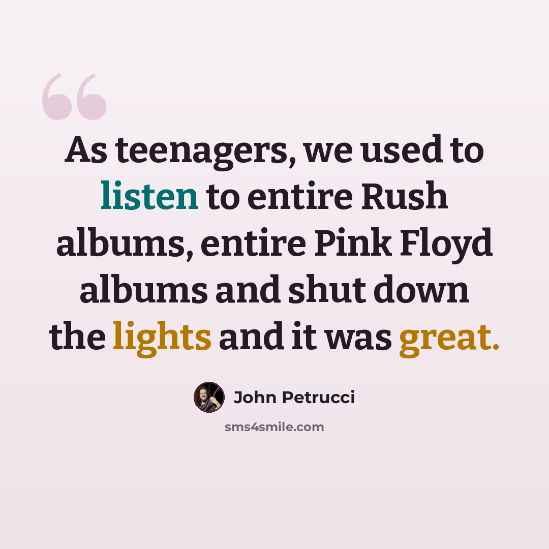 “As teenagers, we used to listen to entire Rush albums, entire Pink Floyd albums and shut down the lights and it was great.” quote by John Petrucci
