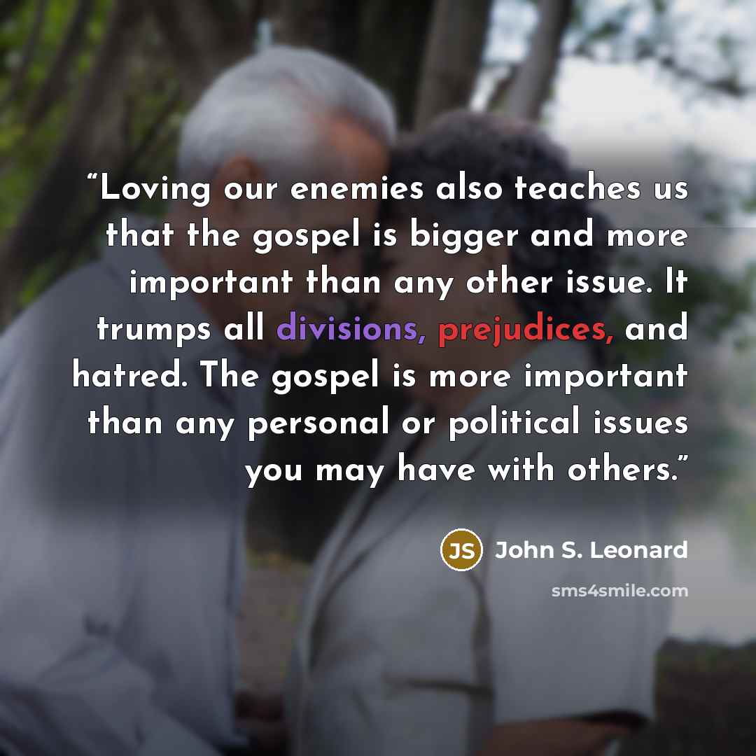 “Loving our enemies also teaches us that the gospel is bigger and more important than any other issue. It trumps all divisions, prejudices, and hatred. The gospel is more important than any personal or political issues you may have with others.” quote by John S. Leonard