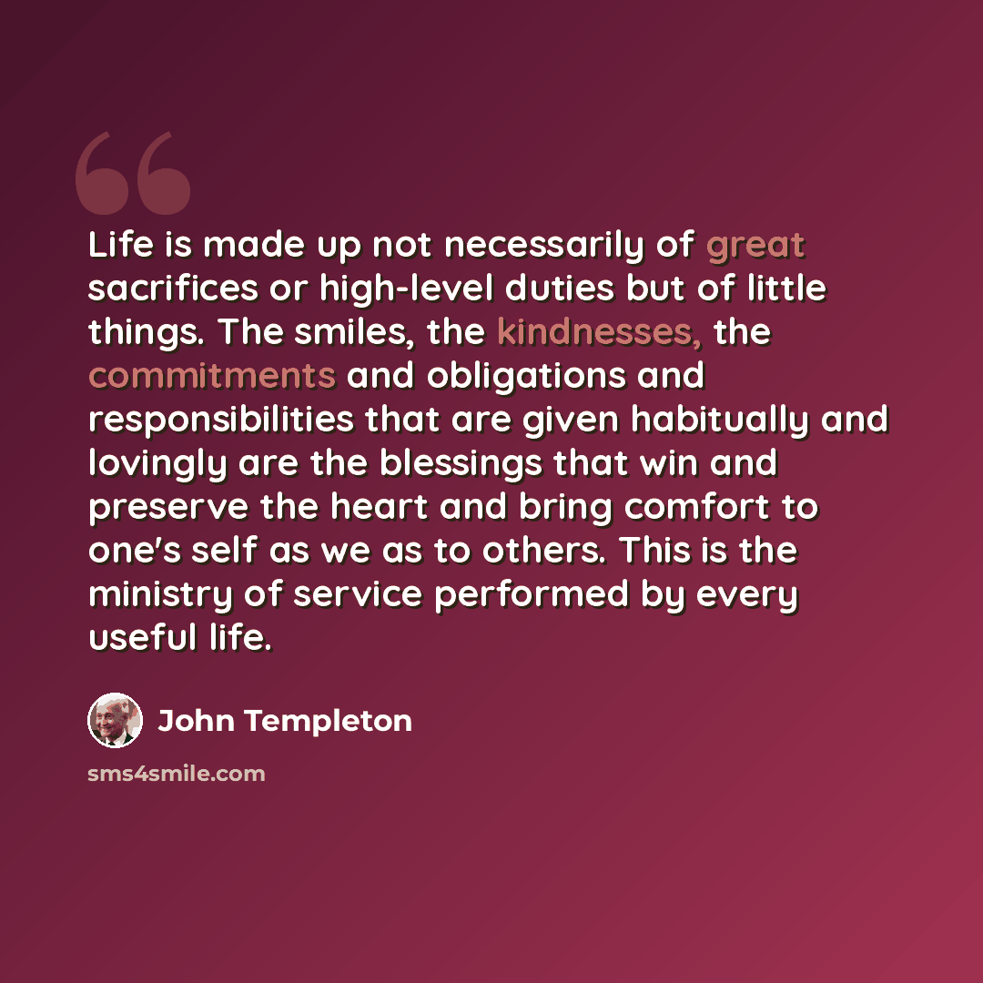 “Life is made up not necessarily of great sacrifices or high-level duties but of little things. The smiles, the kindnesses, the commitments and obligations and responsibilities that are given habitually and lovingly are the blessings that win and preserve the heart and bring comfort to one's self…” quote by John Templeton