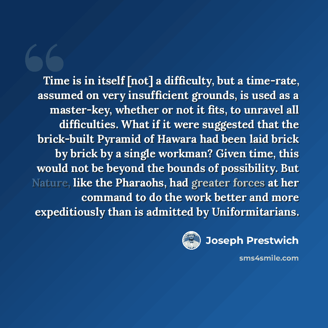 “Time is in itself [not] a difficulty, but a time-rate, assumed on very insufficient grounds, is used as a master-key, whether or not it fits, to unravel all difficulties. What if it were suggested that the brick-built Pyramid of Hawara had been laid brick by brick by a single workman? Given time…” quote by Joseph Prestwich
