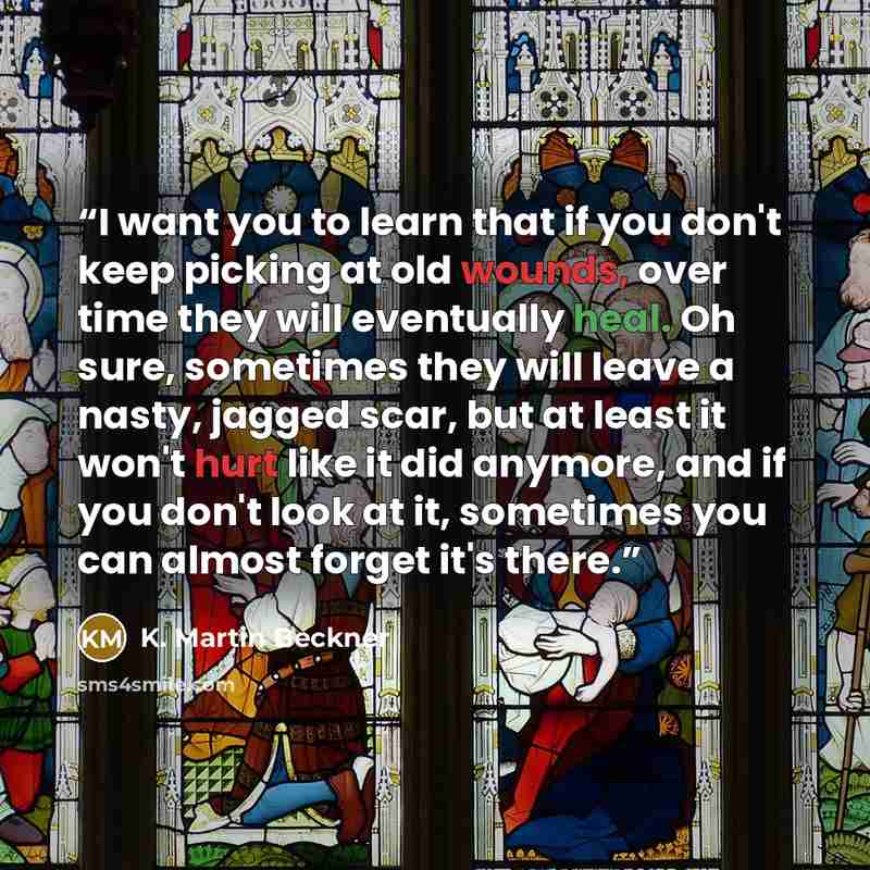 “I want you to learn that if you don't keep picking at old wounds, over time they will eventually heal. Oh sure, sometimes they will leave a nasty, jagged scar, but at least it won't hurt like it did anymore, and if you don't look at it, sometimes you can almost forget it's there.” quote by K. Martin Beckner
