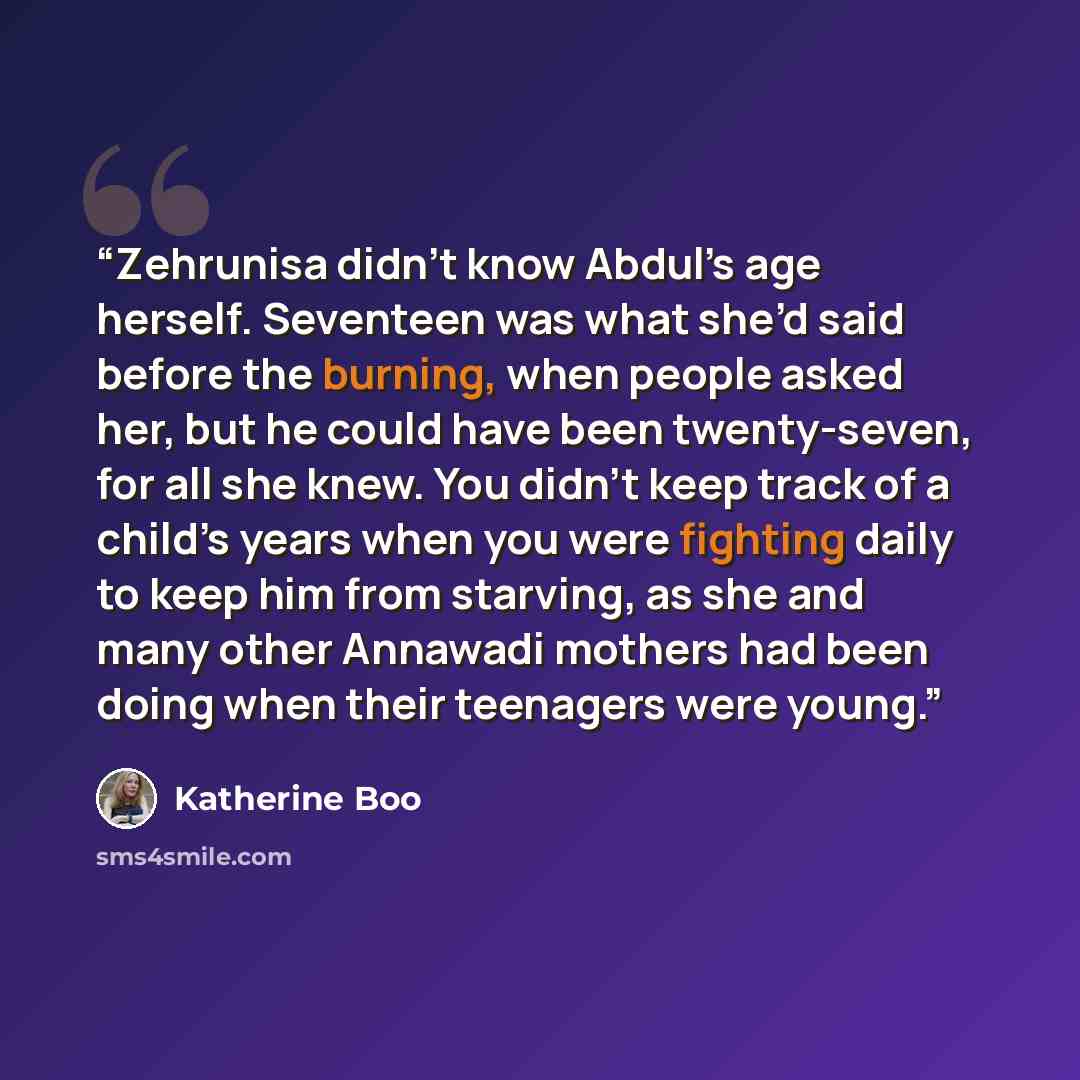 “Zehrunisa didn’t know Abdul’s age herself. Seventeen was what she’d said before the burning, when people asked her, but he could have been twenty-seven, for all she knew. You didn’t keep track of a child’s years when you were fighting daily to keep him from starving, as she and many other Annawadi…” quote by Katherine Boo
