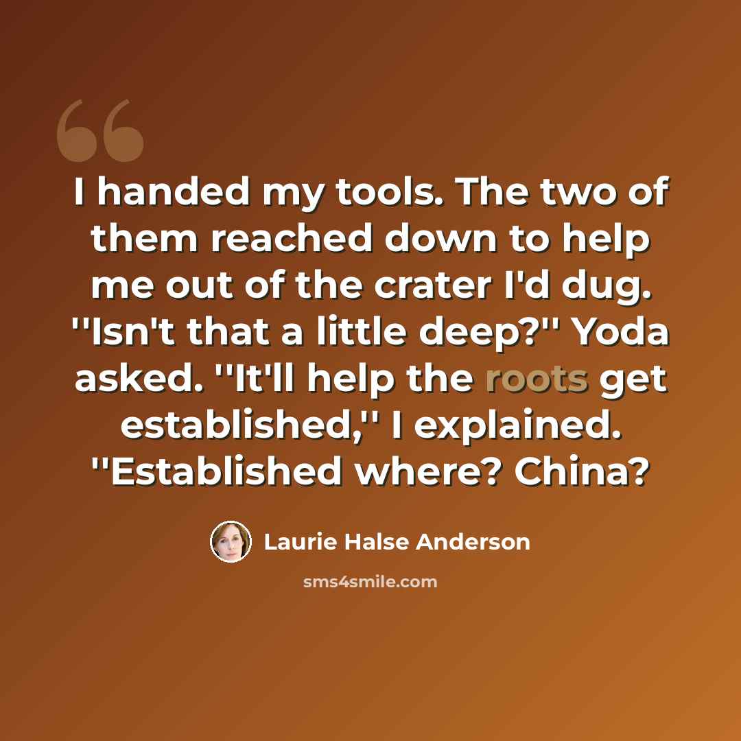 “I handed my tools. The two of them reached down to help me out of the crater I'd dug. ''Isn't that a little deep?'' Yoda asked. ''It'll help the roots get established,'' I explained. ''Established where? China?” quote by Laurie Halse Anderson