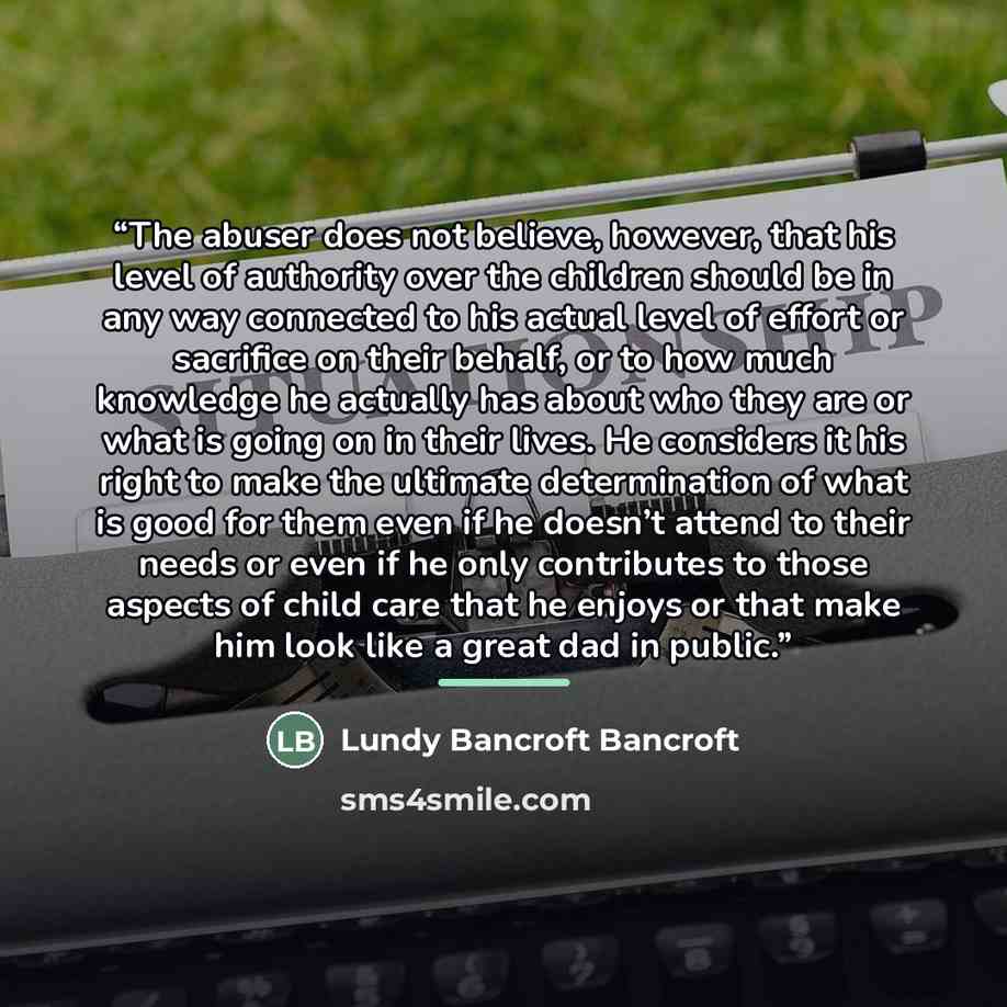 “The abuser does not believe, however, that his level of authority over the children should be in any way connected to his actual level of effort or sacrifice on their behalf, or to how much knowledge he actually has about who they are or what is going on in their lives. He considers it his right…” quote by Lundy Bancroft Bancroft