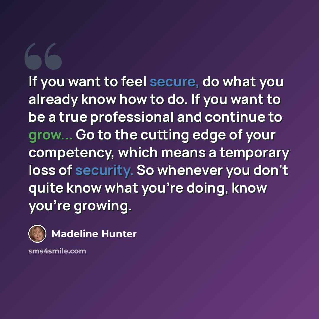 “If you want to feel secure, do what you already know how to do. If you want to be a true professional and continue to grow... Go to the cutting edge of your competency, which means a temporary loss of security. So whenever you don't quite know what you're doing, know you're growing.” quote by Madeline Hunter