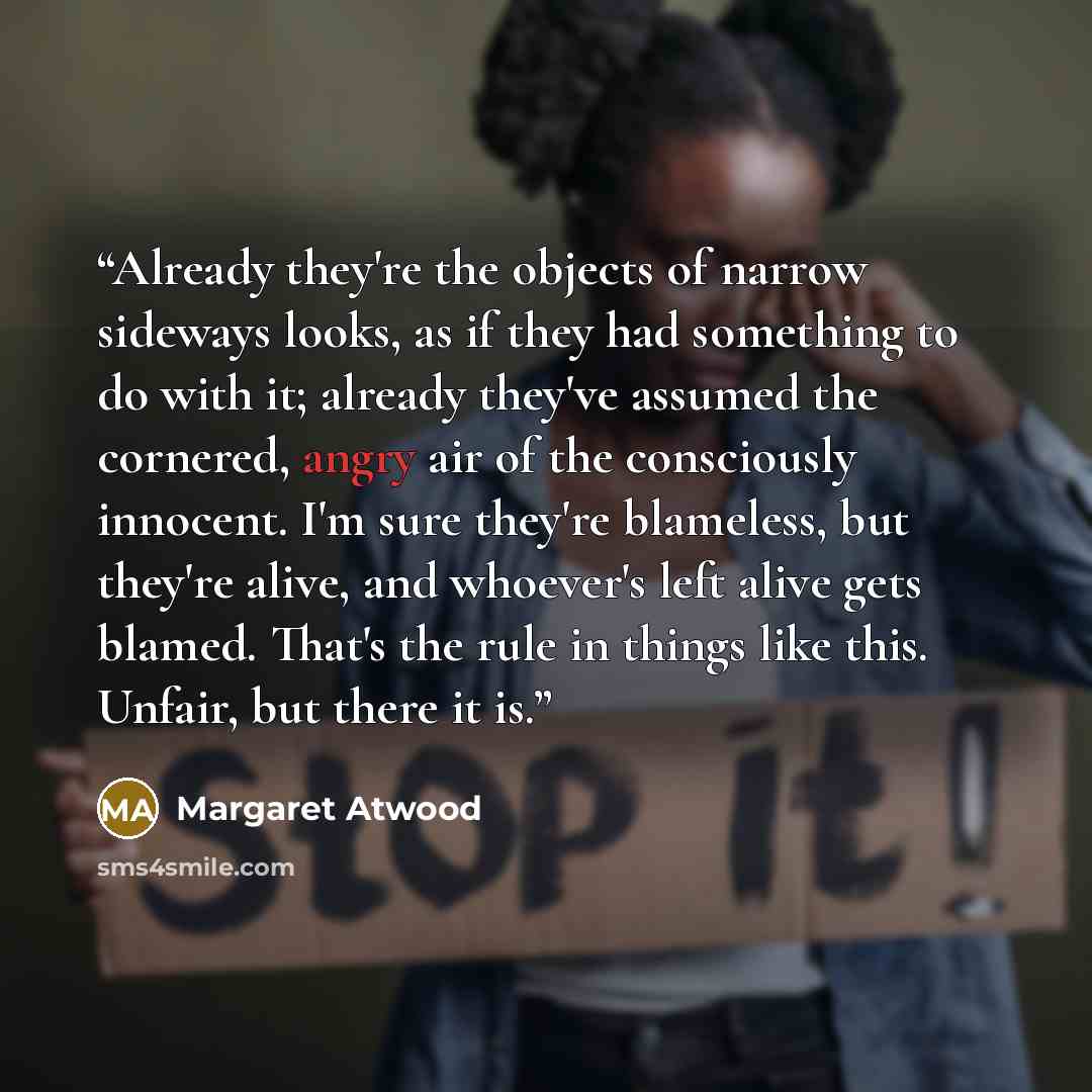 “Already they're the objects of narrow sideways looks, as if they had something to do with it; already they've assumed the cornered, angry air of the consciously innocent. I'm sure they're blameless, but they're alive, and whoever's left alive gets blamed. That's the rule in things like this…” quote by Margaret Atwood