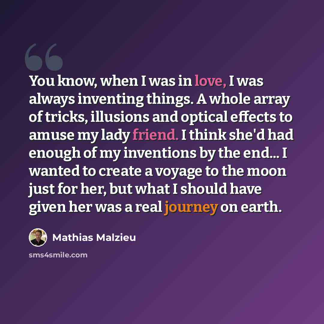 “You know, when I was in love, I was always inventing things. A whole array of tricks, illusions and optical effects to amuse my lady friend. I think she'd had enough of my inventions by the end... I wanted to create a voyage to the moon just for her, but what I should have given her was a real…” quote by Mathias Malzieu