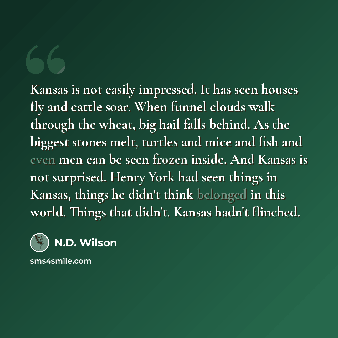 “Kansas is not easily impressed. It has seen houses fly and cattle soar. When funnel clouds walk through the wheat, big hail falls behind. As the biggest stones melt, turtles and mice and fish and even men can be seen frozen inside. And Kansas is not surprised. Henry York had seen things in Kansas…” quote by N.D. Wilson