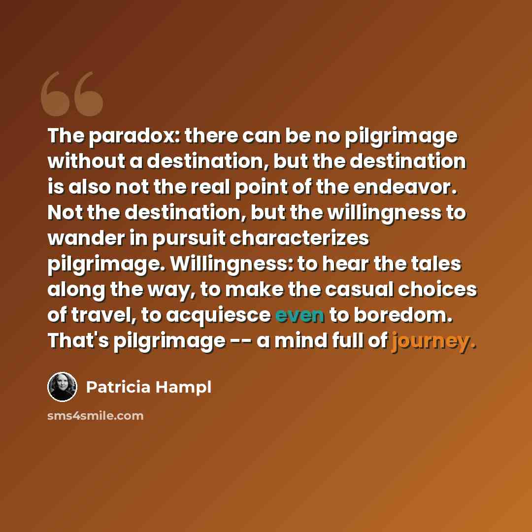 “The paradox: there can be no pilgrimage without a destination, but the destination is also not the real point of the endeavor. Not the destination, but the willingness to wander in pursuit characterizes pilgrimage. Willingness: to hear the tales along the way, to make the casual choices of travel…” quote by Patricia Hampl