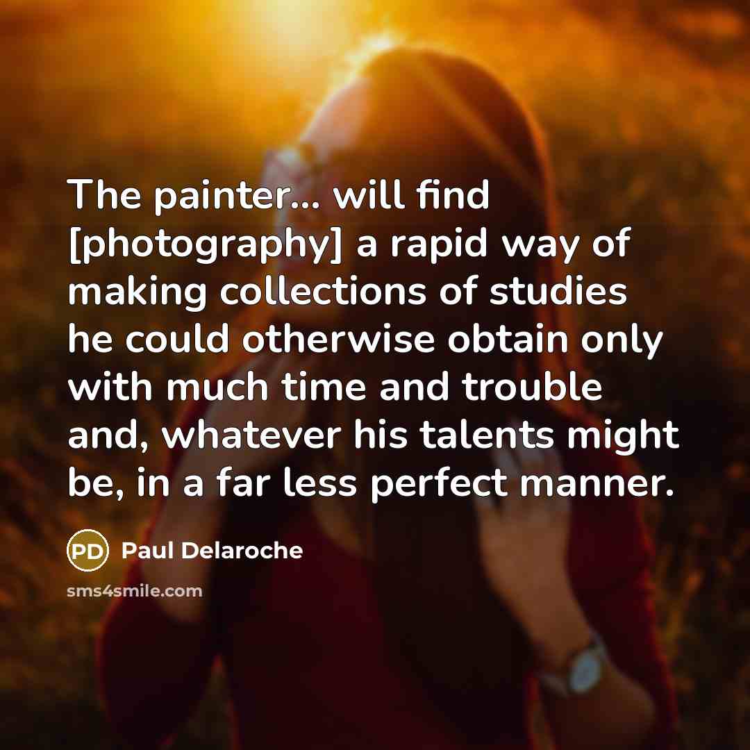 “The painter... will find [photography] a rapid way of making collections of studies he could otherwise obtain only with much time and trouble and, whatever his talents might be, in a far less perfect manner.” quote by Paul Delaroche