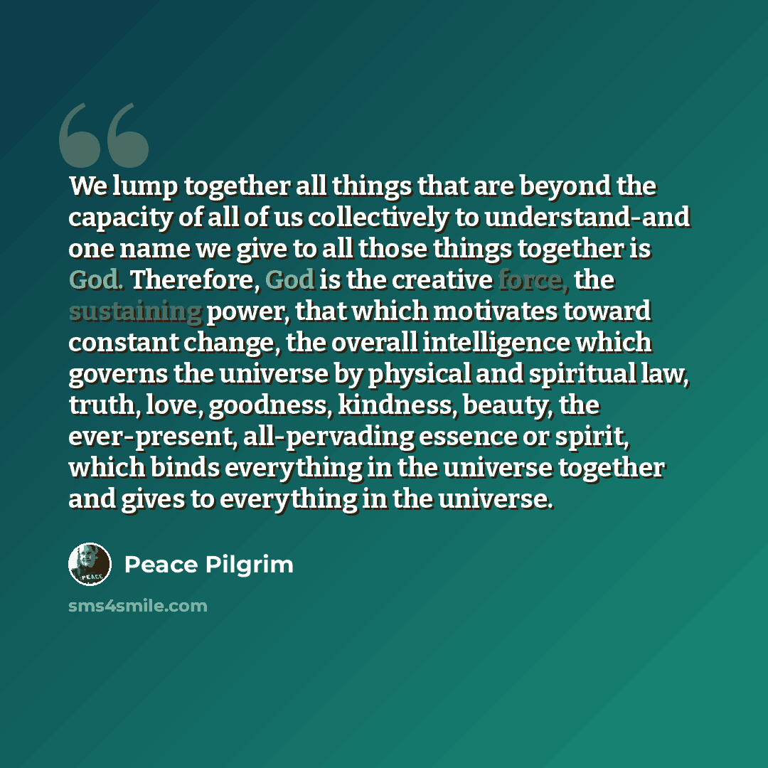 “We lump together all things that are beyond the capacity of all of us collectively to understand-and one name we give to all those things together is God. Therefore, God is the creative force, the sustaining power, that which motivates toward constant change, the overall intelligence which governs…” quote by Peace Pilgrim