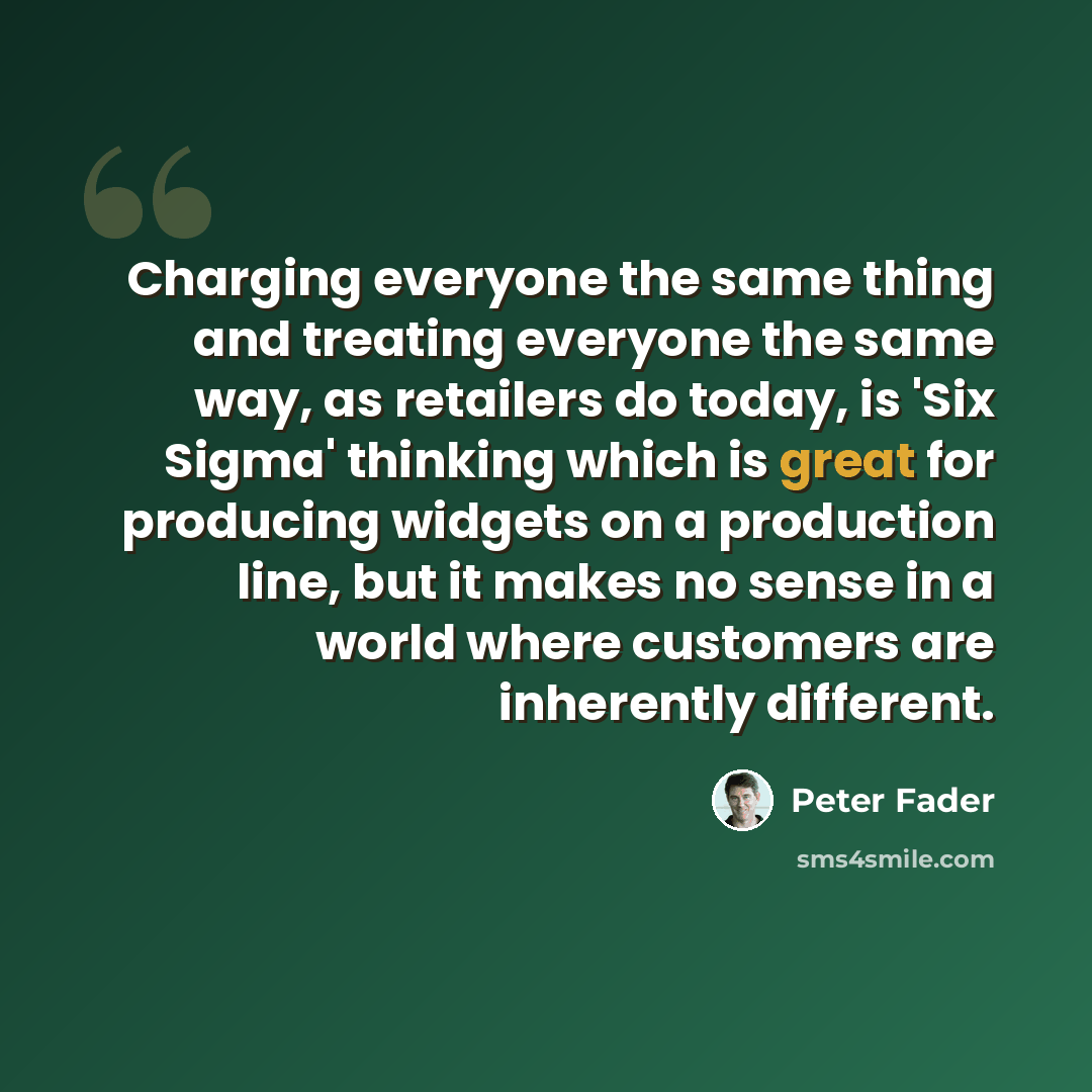 “Charging everyone the same thing and treating everyone the same way, as retailers do today, is 'Six Sigma' thinking which is great for producing widgets on a production line, but it makes no sense in a world where customers are inherently different.” quote by Peter Fader